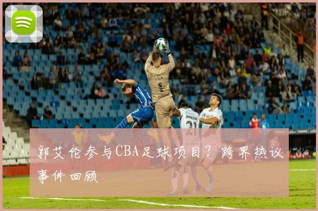 郭艾伦参与CBA足球项目？跨界热议事件回顾