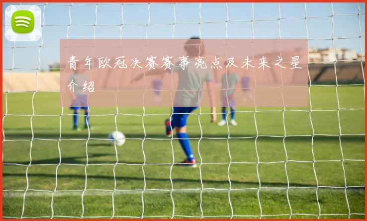 青年欧冠决赛赛事亮点及未来之星介绍